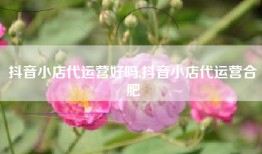 抖音小店代运营好吗,抖音小店代运营合肥