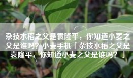 杂技水稻之父是袁隆平，你知道小麦之父是谁吗？小麦手机「杂技水稻之父是袁隆平，你知道小麦之父是谁吗？」