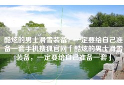 酷炫的男士滑雪装备，一定要给自己准备一套手机搜狐官网「酷炫的男士滑雪装备，一定要给自己准备一套」