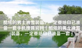 酷炫的男士滑雪装备，一定要给自己准备一套手机搜狐官网「酷炫的男士滑雪装备，一定要给自己准备一套」