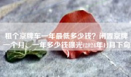 租个京牌车一年最低多少钱？闲置京牌一个月、一年多少钱曝光(2024年11月下旬）