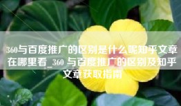 360与百度推广的区别是什么呢知乎文章在哪里看_360 与百度推广的区别及知乎文章获取指南