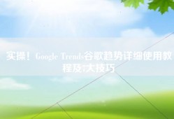 实操！Google Trends谷歌趋势详细使用教程及7大技巧