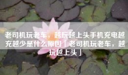 老司机玩老车，越玩越上头手机充电越充越少是什么原因「老司机玩老车，越玩越上头」