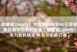 销量破120000台！华为新机畅享70X引发销售狂潮华为手机销量「销量破120000台！华为新机畅享70X引发销售狂潮」