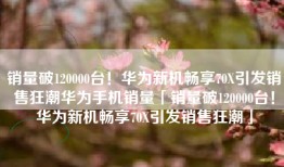 销量破120000台！华为新机畅享70X引发销售狂潮华为手机销量「销量破120000台！华为新机畅享70X引发销售狂潮」