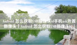 Android 怎么获取USB摄像头id手机usb外置摄像头「Android 怎么获取USB摄像头id」