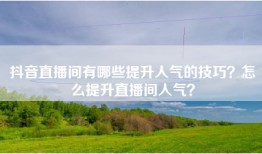 抖音直播间有哪些提升人气的技巧？怎么提升直播间人气？