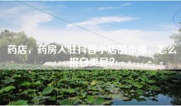 药店，药房入驻抖音小店的步骤，怎么报白类目？