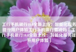 工行手机银行10.0全新上线：智能化服务提升用户体验工行手机银行要钱吗「工行手机银行10.0全新上线：智能化服务提升用户体验」