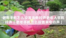 老年手机怎么设置来电铃声老年人手机铃声「老年手机怎么设置来电铃声」