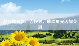 赵丽颖最新广告视频，璀璨星光闪耀荧屏