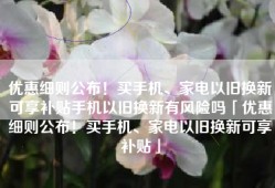 优惠细则公布！买手机、家电以旧换新可享补贴手机以旧换新有风险吗「优惠细则公布！买手机、家电以旧换新可享补贴」