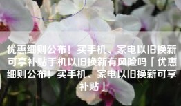 优惠细则公布！买手机、家电以旧换新可享补贴手机以旧换新有风险吗「优惠细则公布！买手机、家电以旧换新可享补贴」