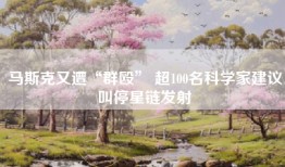 马斯克又遭“群殴” 超100名科学家建议叫停星链发射