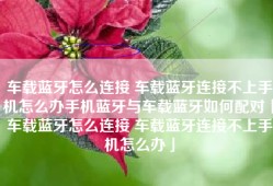 车载蓝牙怎么连接 车载蓝牙连接不上手机怎么办手机蓝牙与车载蓝牙如何配对「车载蓝牙怎么连接 车载蓝牙连接不上手机怎么办」