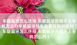 车载蓝牙怎么连接 车载蓝牙连接不上手机怎么办手机蓝牙与车载蓝牙如何配对「车载蓝牙怎么连接 车载蓝牙连接不上手机怎么办」