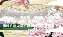 别被坑了，旗舰机与中端机差距值得你多掏几千块吗？小黑手机「别被坑了，旗舰机与中端机差距值得你多掏几千块吗？」