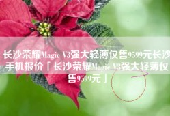 长沙荣耀Magic V3强大轻薄仅售9599元长沙手机报价「长沙荣耀Magic V3强大轻薄仅售9599元」
