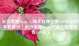长沙荣耀Magic V3强大轻薄仅售9599元长沙手机报价「长沙荣耀Magic V3强大轻薄仅售9599元」