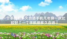 一个手机用多久合适手机几年换一次比较好「一个手机用多久合适」