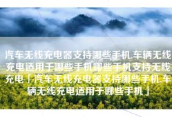 汽车无线充电器支持哪些手机,车辆无线充电适用于哪些手机哪些手机支持无线充电「汽车无线充电器支持哪些手机,车辆无线充电适用于哪些手机」