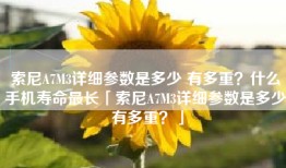 索尼A7M3详细参数是多少 有多重？什么手机寿命最长「索尼A7M3详细参数是多少 有多重？」