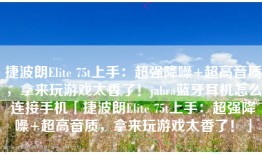 捷波朗Elite 75t上手：超强降噪+超高音质，拿来玩游戏太香了！jabra蓝牙耳机怎么连接手机「捷波朗Elite 75t上手：超强降噪+超高音质，拿来玩游戏太香了！」