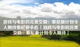 游戏与电影的完美交融：索尼新计划令人期待索尼新手机「游戏与电影的完美交融：索尼新计划令人期待」