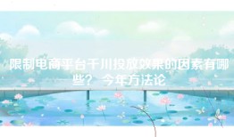 限制电商平台千川投放效果的因素有哪些？ 今年方法论