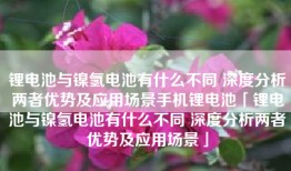 锂电池与镍氢电池有什么不同 深度分析两者优势及应用场景手机锂电池「锂电池与镍氢电池有什么不同 深度分析两者优势及应用场景」
