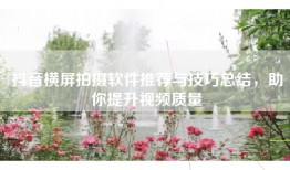 抖音横屏拍摄软件推荐与技巧总结，助你提升视频质量