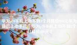 华为p70手机上市不到3个月降价800元华为新款上市手机「华为p70手机上市不到3个月降价800元」