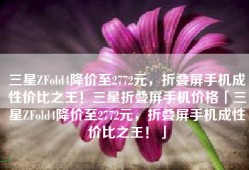 三星ZFold4降价至2772元，折叠屏手机成性价比之王！三星折叠屏手机价格「三星ZFold4降价至2772元，折叠屏手机成性价比之王！」