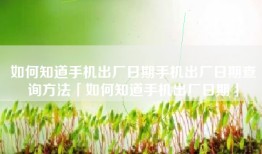 如何知道手机出厂日期手机出厂日期查询方法「如何知道手机出厂日期」