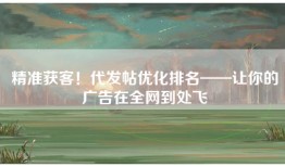 精准获客！代发帖优化排名——让你的广告在全网到处飞