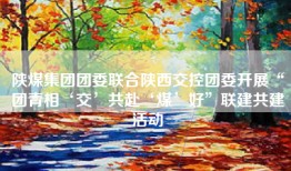 陕煤集团团委联合陕西交控团委开展“团青相‘交’共赴‘煤’好”联建共建活动