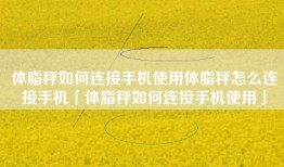 体脂秤如何连接手机使用体脂秤怎么连接手机「体脂秤如何连接手机使用」