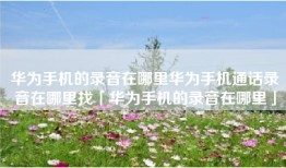 华为手机的录音在哪里华为手机通话录音在哪里找「华为手机的录音在哪里」