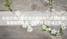 永劫无间远程武器深度解析与反制策略，掌握制胜关键，逆袭战斗先锋之路