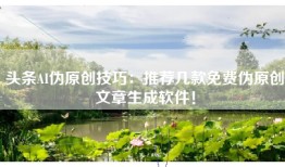 头条AI伪原创技巧：推荐几款免费伪原创文章生成软件！