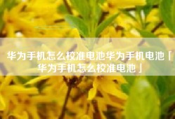 华为手机怎么校准电池华为手机电池「华为手机怎么校准电池」