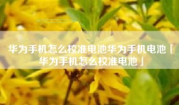 华为手机怎么校准电池华为手机电池「华为手机怎么校准电池」