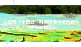 北京市“十四五”时期国际科技创新中心建设规划发布