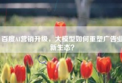 百度AI营销升级，大模型如何重塑广告业新生态？