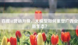 百度AI营销升级，大模型如何重塑广告业新生态？