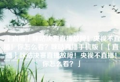 【直播】咪咕决赛直播故障！央视不直播！你怎么看？咪咕直播手机版「【直播】咪咕决赛直播故障！央视不直播！你怎么看？」