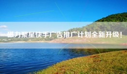 磁力聚星快手广告推广计划全新升级！