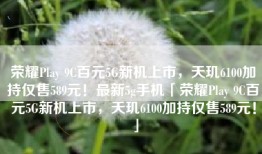 荣耀Play 9C百元5G新机上市，天玑6100加持仅售589元！最新5g手机「荣耀Play 9C百元5G新机上市，天玑6100加持仅售589元！」