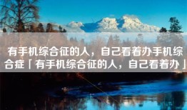 有手机综合征的人，自己看着办手机综合症「有手机综合征的人，自己看着办」